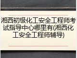 湘西初级化工安全工程师考试指导中心哪里有(湘西化工安全工程师辅导)