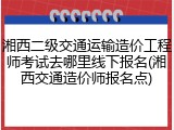 湘西二级交通运输造价工程师考试去哪里线下报名(湘西交通造价师报名点)