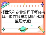 湘西水利专业监理工程师考试一般在哪里考(湘西水利监理考点)