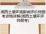 湘西土壤环境影响评价师报考资格详解(湘西土壤环评师报考)