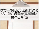 孝感一级消防设施操作员考试一般在哪里考(孝感消防操作员考点)