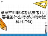 孝感护师职称考试要考几门要准备什么(孝感护师考试科目准备)