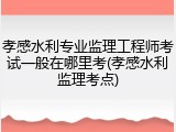孝感水利专业监理工程师考试一般在哪里考(孝感水利监理考点)