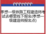 孝感一级铁路工程建造师考试去哪里线下报名(孝感一级建造师报名点)