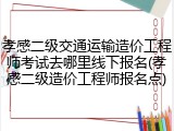 孝感二级交通运输造价工程师考试去哪里线下报名(孝感二级造价工程师报名点)