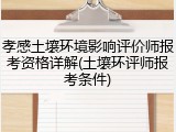 孝感土壤环境影响评价师报考资格详解(土壤环评师报考条件)