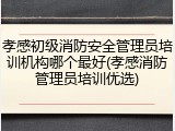 孝感初级消防安全管理员培训机构哪个最好(孝感消防管理员培训优选)