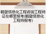 鹤壁信息化工程咨询工程师证在哪里报考(鹤壁信息化工程师报考)