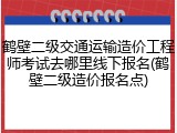 鹤壁二级交通运输造价工程师考试去哪里线下报名(鹤壁二级造价报名点)