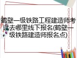 鹤壁一级铁路工程建造师考试去哪里线下报名(鹤壁一级铁路建造师报名点)