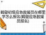 鹤壁初级应急救援员在哪里学怎么报名(鹤壁应急救援员报名)