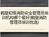 鹤壁初级消防安全管理员培训机构哪个最好(鹤壁消防管理员培训优选)