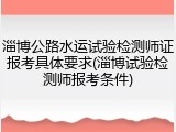 淄博公路水运试验检测师证报考具体要求(淄博试验检测师报考条件)