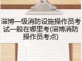 淄博一级消防设施操作员考试一般在哪里考(淄博消防操作员考点)