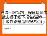 淄博一级铁路工程建造师考试去哪里线下报名(淄博一级铁路建造师报名点)