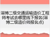 淄博二级交通运输造价工程师考试去哪里线下报名(淄博二级造价师报名点)