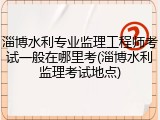 淄博水利专业监理工程师考试一般在哪里考(淄博水利监理考试地点)