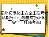 泉州初级化工安全工程师考试指导中心哪里有(泉州化工安全工程师考点)