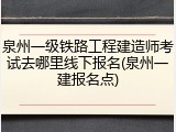 泉州一级铁路工程建造师考试去哪里线下报名(泉州一建报名点)