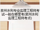 泉州水利专业监理工程师考试一般在哪里考(泉州水利监理工程师考点)