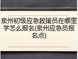 泉州初级应急救援员在哪里学怎么报名(泉州应急员报名点)