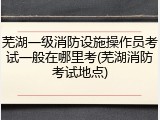 芜湖一级消防设施操作员考试一般在哪里考(芜湖消防考试地点)
