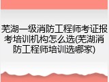 芜湖一级消防工程师考证报考培训机构怎么选(芜湖消防工程师培训选哪家)