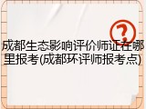 成都生态影响评价师证在哪里报考(成都环评师报考点)