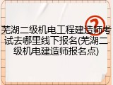 芜湖二级机电工程建造师考试去哪里线下报名(芜湖二级机电建造师报名点)
