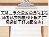 芜湖二级交通运输造价工程师考试去哪里线下报名(二级造价工程师报名点)