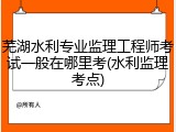 芜湖水利专业监理工程师考试一般在哪里考(水利监理考点)