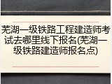 芜湖一级铁路工程建造师考试去哪里线下报名(芜湖一级铁路建造师报名点)