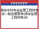 淮安水利专业监理工程师考试一般在哪里考(淮安监理工程师考点)