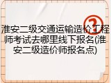 淮安二级交通运输造价工程师考试去哪里线下报名(淮安二级造价师报名点)