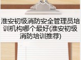 淮安初级消防安全管理员培训机构哪个最好(淮安初级消防培训推荐)
