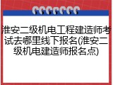 淮安二级机电工程建造师考试去哪里线下报名(淮安二级机电建造师报名点)