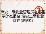 淮安二级物业管理员在哪里学怎么报名(淮安二级物业管理员报名)