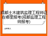 成都土木建筑监理工程师证在哪里报考(成都监理工程师报考)