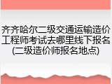 齐齐哈尔二级交通运输造价工程师考试去哪里线下报名(二级造价师报名地点)