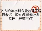 齐齐哈尔水利专业监理工程师考试一般在哪里考(水利监理工程师考点)