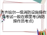 齐齐哈尔一级消防设施操作员考试一般在哪里考(消防操作员考点)
