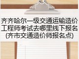 齐齐哈尔一级交通运输造价工程师考试去哪里线下报名(齐市交通造价师报名点)