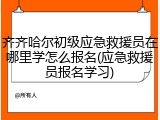 齐齐哈尔初级应急救援员在哪里学怎么报名(应急救援员报名学习)