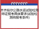 齐齐哈尔公路水运试验检测师证报考具体要求(试验检测师报考条件)
