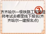 齐齐哈尔一级铁路工程建造师考试去哪里线下报名(齐齐哈尔一建报名点)