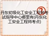 丹东初级化工安全工程师考试指导中心哪里有(丹东化工安全工程师考点)