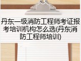 丹东一级消防工程师考证报考培训机构怎么选(丹东消防工程师培训)