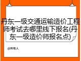 丹东一级交通运输造价工程师考试去哪里线下报名(丹东一级造价师报名点)