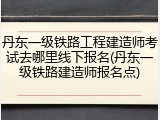 丹东一级铁路工程建造师考试去哪里线下报名(丹东一级铁路建造师报名点)