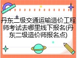 丹东二级交通运输造价工程师考试去哪里线下报名(丹东二级造价师报名点)